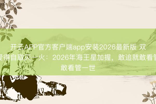 开云APP官方客户端app安装2026最新版 双鱼男爱得自取灭一火：2026年海王星加握，敢追就敢看管一世