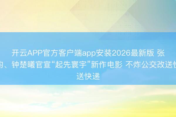 开云APP官方客户端app安装2026最新版 张若昀、钟楚曦官宣“起先寰宇”新作电影 不炸公交改送快递