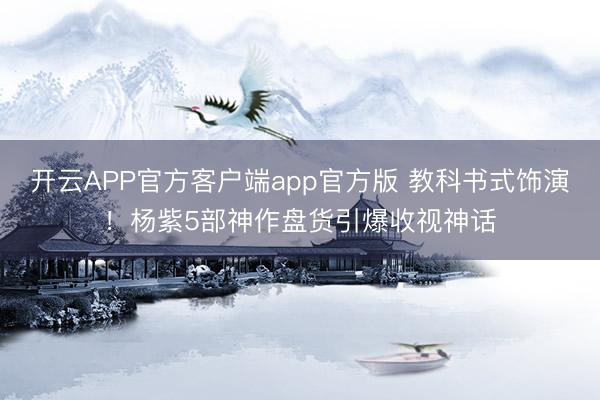 开云APP官方客户端app官方版 教科书式饰演！杨紫5部神作盘货引爆收视神话