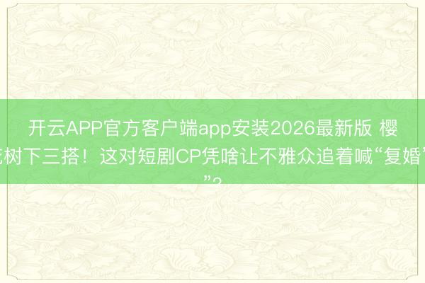 开云APP官方客户端app安装2026最新版 樱花树下三搭！这对短剧CP凭啥让不雅众追着喊“复婚”？