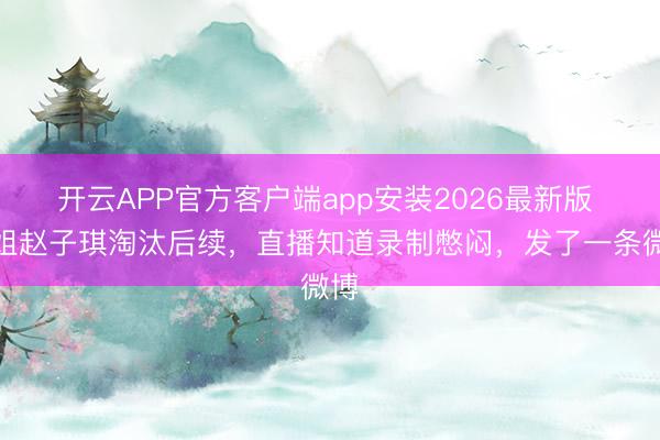 开云APP官方客户端app安装2026最新版 浪姐赵子琪淘汰后续，直播知道录制憋闷，发了一条微博