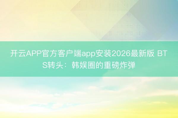开云APP官方客户端app安装2026最新版 BTS转头：韩娱圈的重磅炸弹