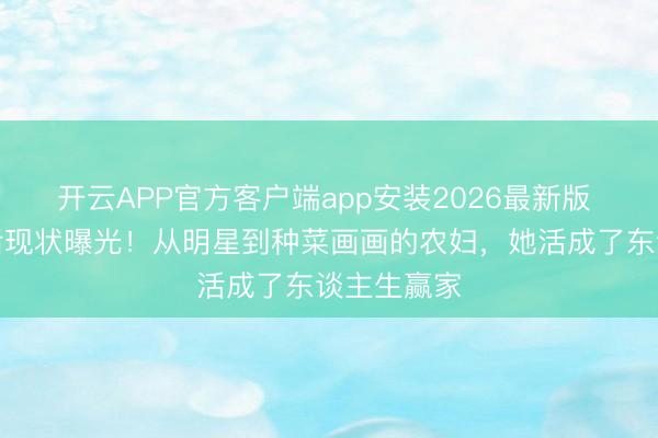 开云APP官方客户端app安装2026最新版 张馨予婚后现状曝光!从明星到种菜画画的农妇,她活成了东谈主生赢家