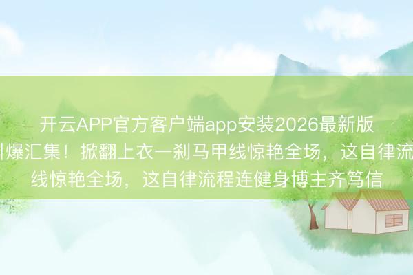 开云APP官方客户端app安装2026最新版 张馨予素颜健身照引爆汇集！掀翻上衣一刹马甲线惊艳全场，这自律流程连健身博主齐笃信