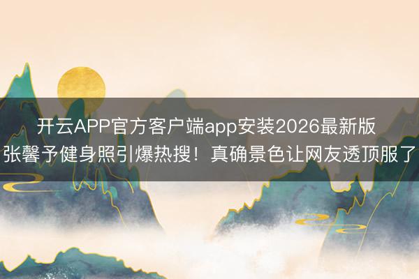 开云APP官方客户端app安装2026最新版 张馨予健身照引爆热搜！真确景色让网友透顶服了