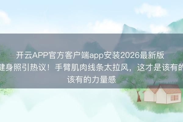 开云APP官方客户端app安装2026最新版 钟楚曦健身照引热议!手臂肌肉线条太拉风,这才是该有的力量感