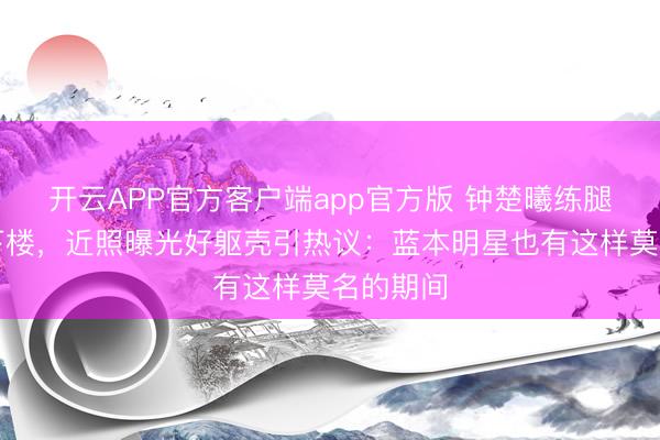 开云APP官方客户端app官方版 钟楚曦练腿后扶墙下楼，近照曝光好躯壳引热议：蓝本明星也有这样莫名的期间