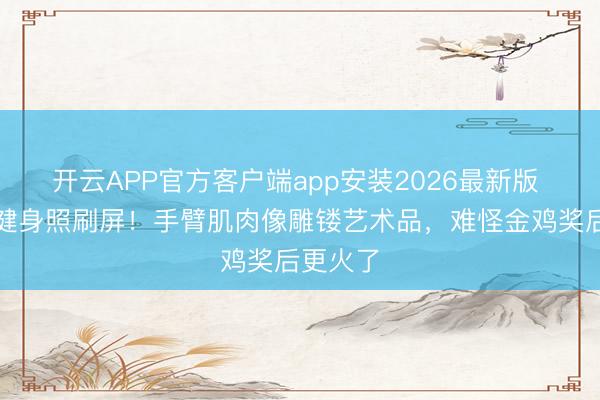 开云APP官方客户端app安装2026最新版 钟楚曦健身照刷屏！手臂肌肉像雕镂艺术品，难怪金鸡奖后更火了