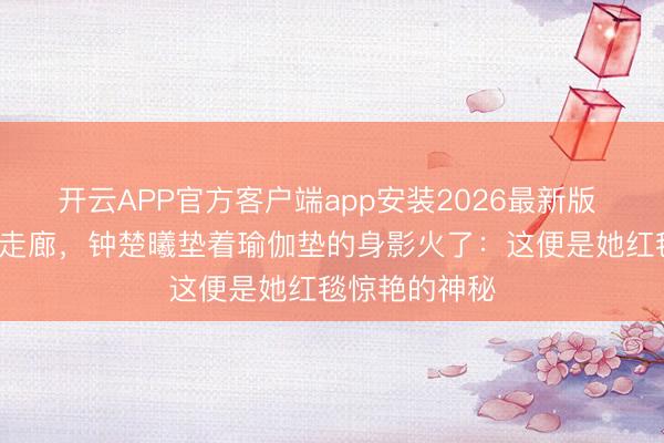 开云APP官方客户端app安装2026最新版 凌晨3点剧组走廊，钟楚曦垫着瑜伽垫的身影火了：这便是她红毯惊艳的神秘