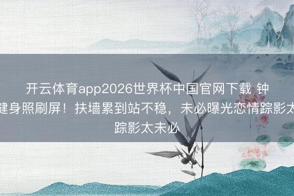 开云体育app2026世界杯中国官网下载 钟楚曦健身照刷屏！扶墙累到站不稳，未必曝光恋情踪影太未必