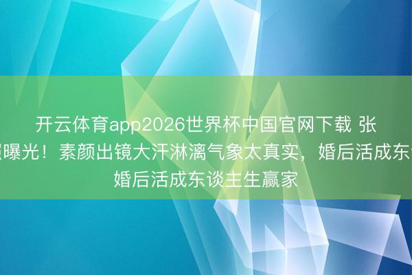 开云体育app2026世界杯中国官网下载 张馨予健身照曝光！素颜出镜大汗淋漓气象太真实，婚后活成东谈主生赢家