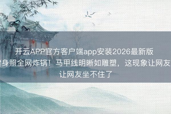 开云APP官方客户端app安装2026最新版 张馨予健身照全网炸锅！马甲线明晰如雕塑，这现象让网友坐不住了