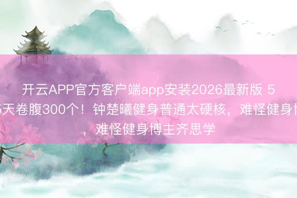 开云APP官方客户端app安装2026最新版 5点晨跑+15天卷腹300个！钟楚曦健身普通太硬核，难怪健身博主齐思学