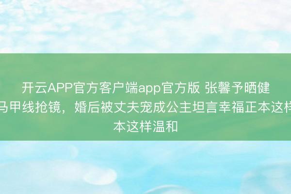 开云APP官方客户端app官方版 张馨予晒健身照马甲线抢镜，婚后被丈夫宠成公主坦言幸福正本这样温和