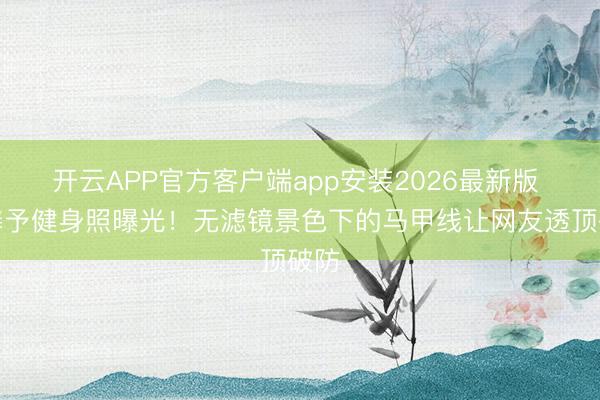 开云APP官方客户端app安装2026最新版 张馨予健身照曝光！无滤镜景色下的马甲线让网友透顶破防