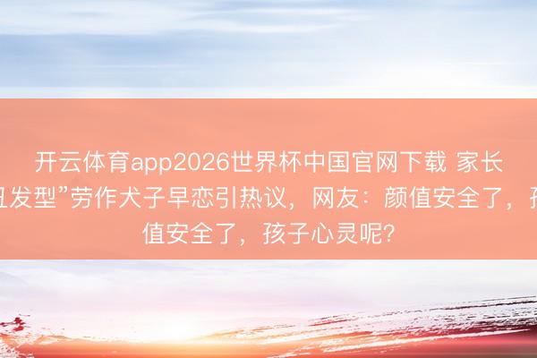 开云体育app2026世界杯中国官网下载 家长剪“防早恋丑发型”劳作犬子早恋引热议,网友:颜值安全了,孩子心灵呢?