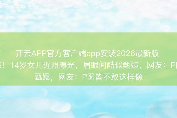 开云APP官方客户端app安装2026最新版 孙俪基因太雄伟!14岁女儿近照曝光,眉眼间酷似甄嬛,网友:P图皆不敢这样像