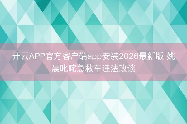 开云APP官方客户端app安装2026最新版 姚晨叱咤急救车违法改谈