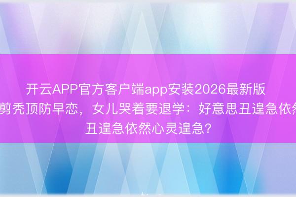 开云APP官方客户端app安装2026最新版 姆妈给女儿剪秃顶防早恋，女儿哭着要退学：好意思丑遑急依然心灵遑急？