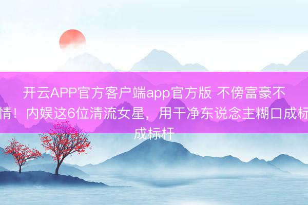 开云APP官方客户端app官方版 不傍富豪不滥情！内娱这6位清流女星，用干净东说念主糊口成标杆