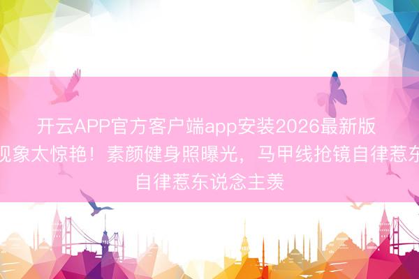 开云APP官方客户端app安装2026最新版 女星婚后现象太惊艳!素颜健身照曝光,马甲线抢镜自律惹东说念主羡