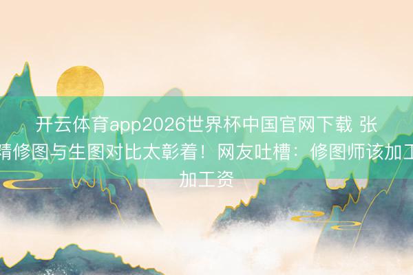 开云体育app2026世界杯中国官网下载 张敏精修图与生图对比太彰着!网友吐槽:修图师该加工资