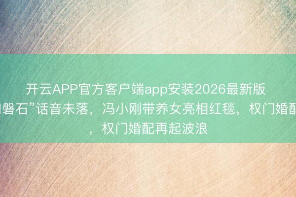 开云APP官方客户端app安装2026最新版 徐帆“坚如磐石”话音未落，冯小刚带养女亮相红毯，权门婚配再起波浪
