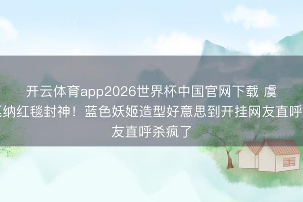 开云体育app2026世界杯中国官网下载 虞书欣戛纳红毯封神!蓝色妖姬造型好意思到开挂网友直呼杀疯了