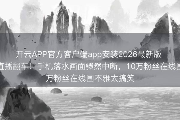 开云APP官方客户端app安装2026最新版 李荣浩垂钓直播翻车!手机落水画面骤然中断,10万粉丝在线围不雅太搞笑