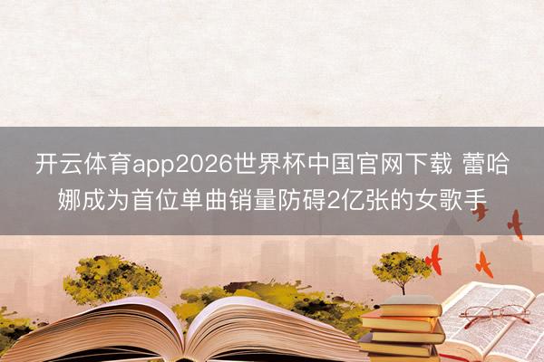 开云体育app2026世界杯中国官网下载 蕾哈娜成为首位单曲销量防碍2亿张的女歌手