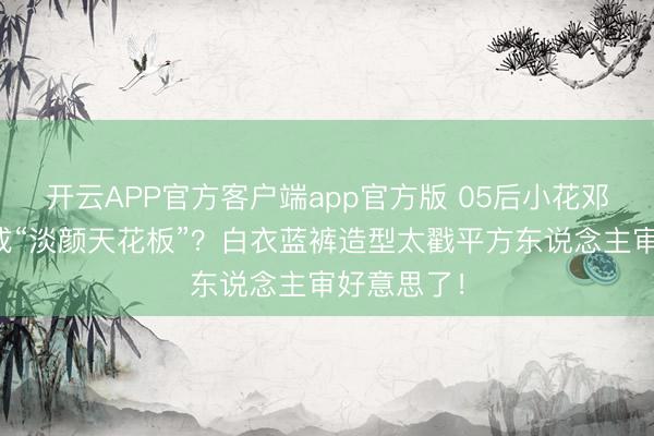 开云APP官方客户端app官方版 05后小花邓恩熙凭啥成“淡颜天花板”?白衣蓝裤造型太戳平方东说念主审好意思了!