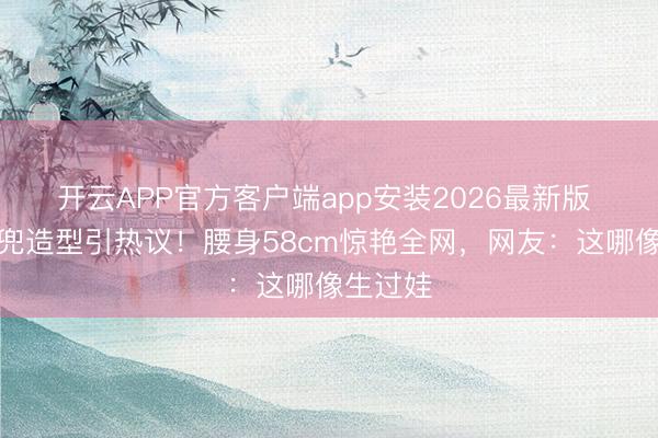 开云APP官方客户端app安装2026最新版 孙怡肚兜造型引热议!腰身58cm惊艳全网,网友:这哪像生过娃