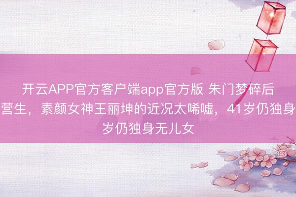 开云APP官方客户端app官方版 朱门梦碎后拍短剧营生,素颜女神王丽坤的近况太唏嘘,41岁仍独身无儿女