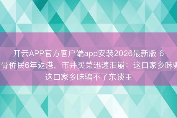 开云APP官方客户端app安装2026最新版 63岁TVB老戏骨侨民6年返港,市井买菜迅速泪崩:这口家乡味骗不了东谈主