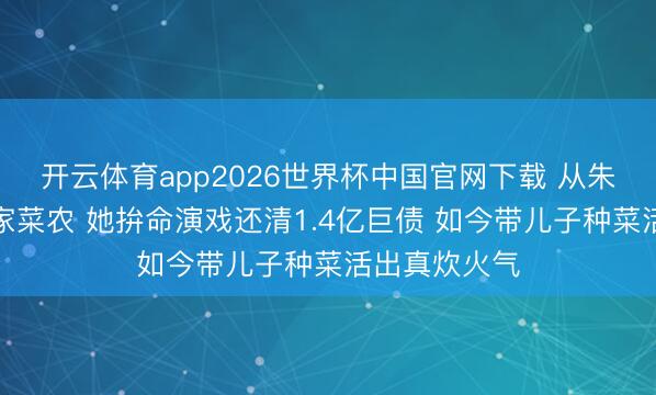 开云体育app2026世界杯中国官网下载 从朱门阔太到农家菜农 她拚命演戏还清1.4亿巨债 如今带儿子种菜活出真炊火气