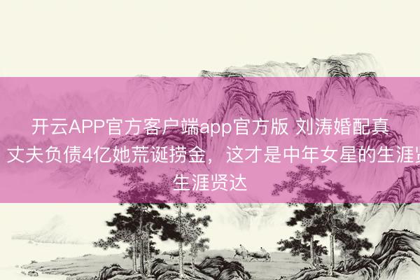 开云APP官方客户端app官方版 刘涛婚配真相:丈夫负债4亿她荒诞捞金,这才是中年女星的生涯贤达