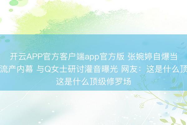 开云APP官方客户端app官方版 张婉婷自爆当小三人工流产内幕 与Q女士研讨灌音曝光 网友：这是什么顶级修罗场