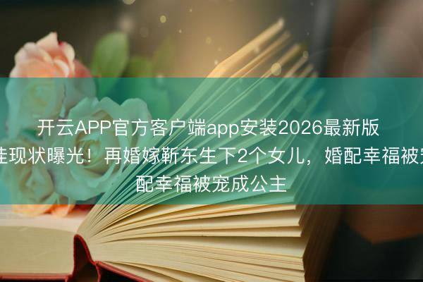 开云APP官方客户端app安装2026最新版 48岁李佳现状曝光！再婚嫁靳东生下2个女儿，婚配幸福被宠成公主