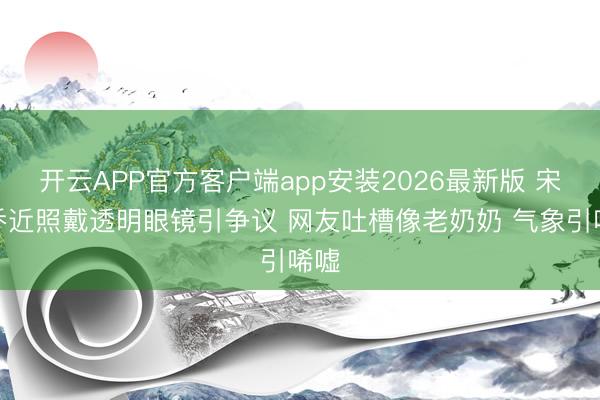 开云APP官方客户端app安装2026最新版 宋慧乔近照戴透明眼镜引争议 网友吐槽像老奶奶 气象引唏嘘