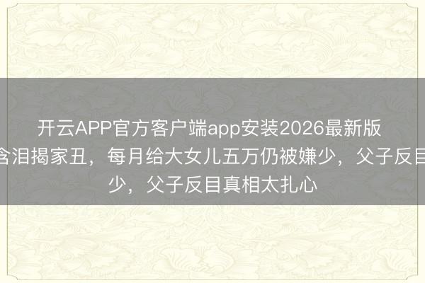 开云APP官方客户端app安装2026最新版 TVB老戏骨含泪揭家丑，每月给大女儿五万仍被嫌少，父子反目真相太扎心