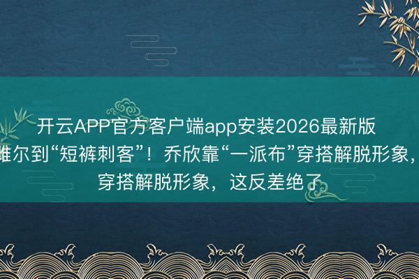 开云APP官方客户端app安装2026最新版 从乖乖女关雎尔到“短裤刺客”！乔欣靠“一派布”穿搭解脱形象，这反差绝了