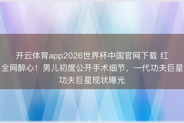 开云体育app2026世界杯中国官网下载 红毯暴瘦引全网醉心！男儿初度公开手术细节，一代功夫巨星现状曝光