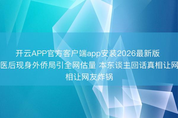 开云APP官方客户端app安装2026最新版 张翰就医后现身外侨局引全网估量 本东谈主回话真相让网友炸锅