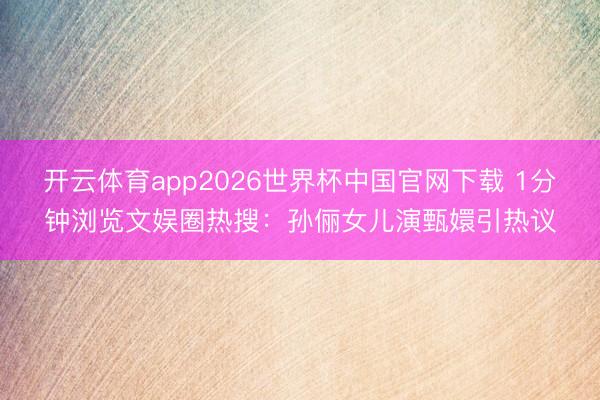 开云体育app2026世界杯中国官网下载 1分钟浏览文娱圈热搜:孙俪女儿演甄嬛引热议