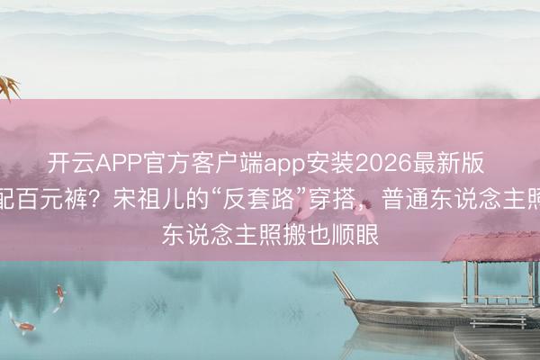 开云APP官方客户端app安装2026最新版 万元卫衣配百元裤？宋祖儿的“反套路”穿搭，普通东说念主照搬也顺眼