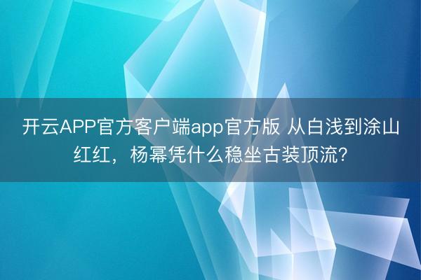 开云APP官方客户端app官方版 从白浅到涂山红红，杨幂凭什么稳坐古装顶流？