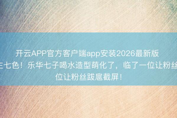 开云APP官方客户端app安装2026最新版 七东说念主七色！乐华七子喝水造型萌化了，临了一位让粉丝跋扈截屏！