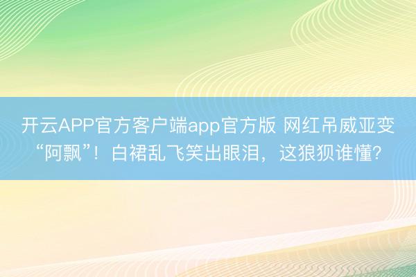 开云APP官方客户端app官方版 网红吊威亚变“阿飘”！白裙乱飞笑出眼泪，这狼狈谁懂？