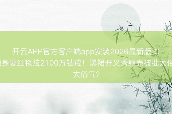 开云APP官方客户端app安装2026最新版 C罗独身妻红毯炫2100万钻戒！黑裙开叉秀躯壳被批太俗气?