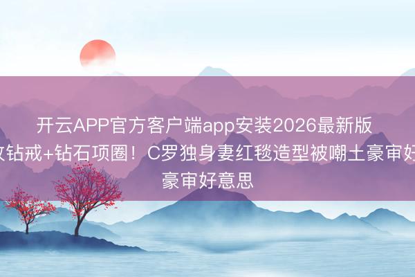 开云APP官方客户端app安装2026最新版 戴4枚钻戒+钻石项圈!C罗独身妻红毯造型被嘲土豪审好意思